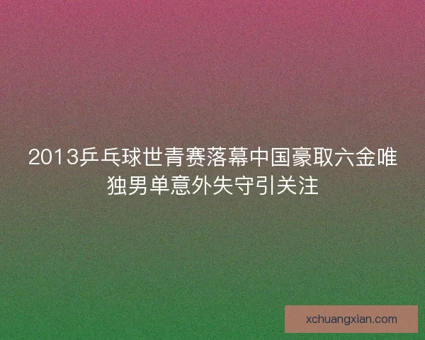 2013乒乓球世青赛落幕中国豪取六金唯独男单意外失守引关注