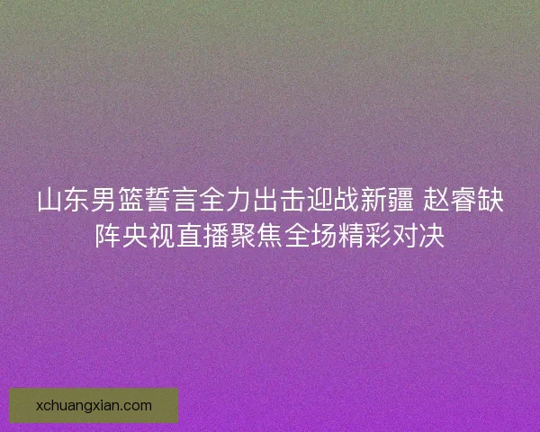 山东男篮誓言全力出击迎战新疆 赵睿缺阵央视直播聚焦全场精彩对决