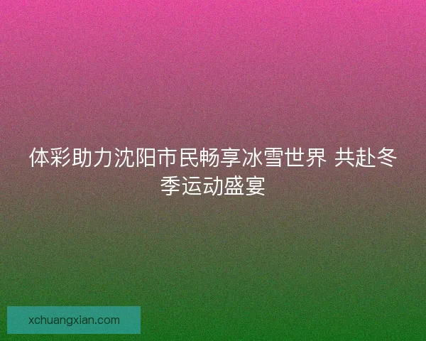 体彩助力沈阳市民畅享冰雪世界 共赴冬季运动盛宴